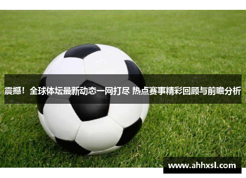 震撼！全球体坛最新动态一网打尽 热点赛事精彩回顾与前瞻分析