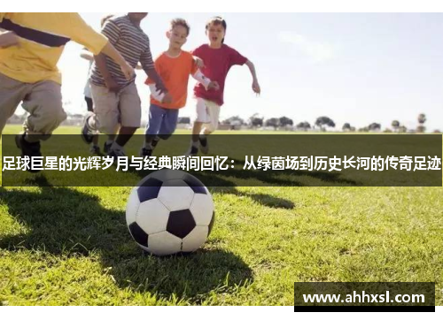 足球巨星的光辉岁月与经典瞬间回忆：从绿茵场到历史长河的传奇足迹