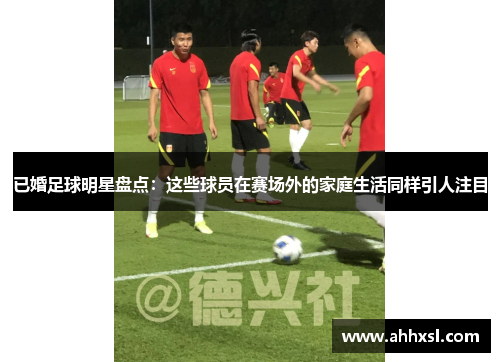 已婚足球明星盘点：这些球员在赛场外的家庭生活同样引人注目