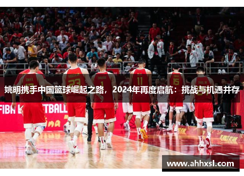 姚明携手中国篮球崛起之路，2024年再度启航：挑战与机遇并存