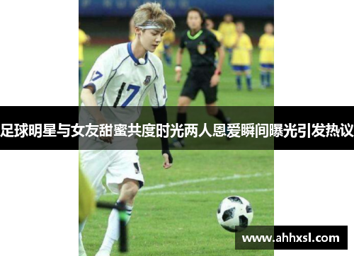 足球明星与女友甜蜜共度时光两人恩爱瞬间曝光引发热议