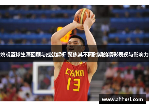 姚明篮球生涯回顾与成就解析 聚焦其不同时期的精彩表现与影响力