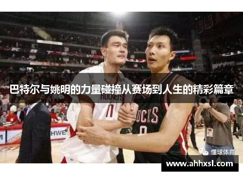 巴特尔与姚明的力量碰撞从赛场到人生的精彩篇章