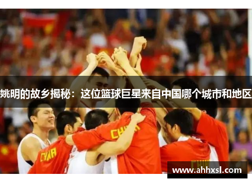 姚明的故乡揭秘：这位篮球巨星来自中国哪个城市和地区
