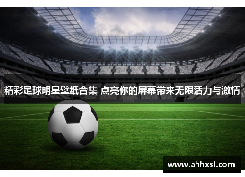 精彩足球明星壁纸合集 点亮你的屏幕带来无限活力与激情
