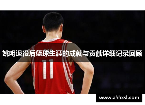 姚明退役后篮球生涯的成就与贡献详细记录回顾