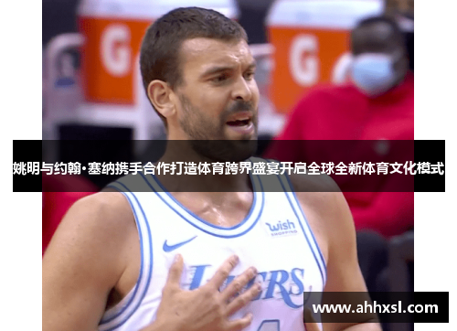 姚明与约翰·塞纳携手合作打造体育跨界盛宴开启全球全新体育文化模式