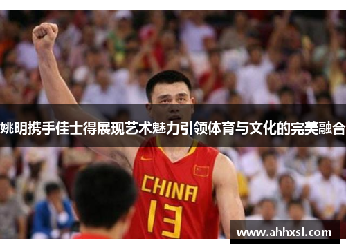 姚明携手佳士得展现艺术魅力引领体育与文化的完美融合