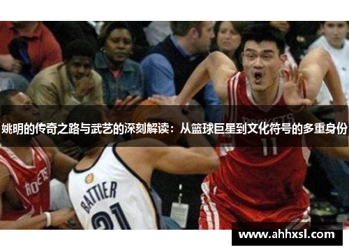 姚明的传奇之路与武艺的深刻解读：从篮球巨星到文化符号的多重身份