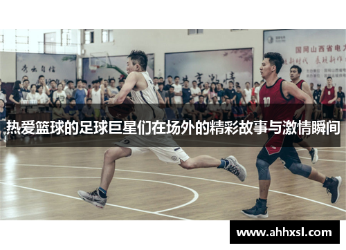 热爱篮球的足球巨星们在场外的精彩故事与激情瞬间