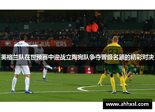 英格兰队在世预赛中迎战立陶宛队争夺晋级名额的精彩对决